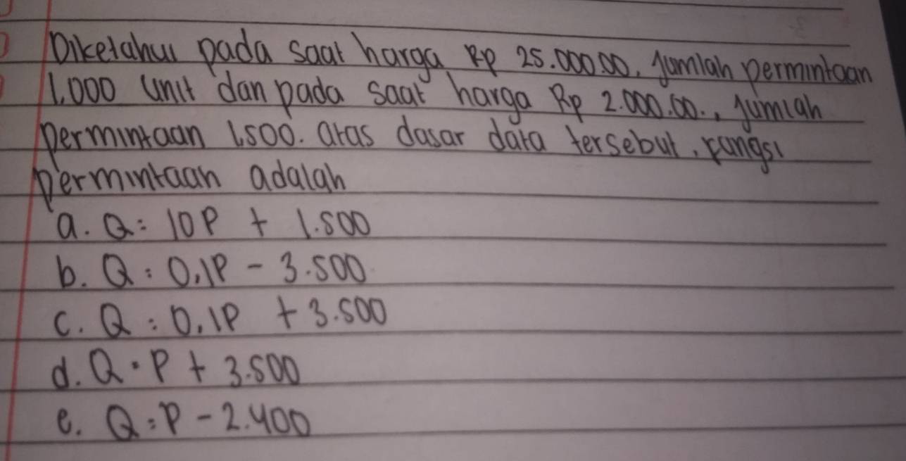 Diketahou pada saar harga p 25. 000 80, jumlah permntcan
1, 000 unit dan pada saar harga Rp 2000. 60. , jumah
permintaan Ls00. aras dasar dara fersebut, rangs
permintcan adalah
a. Q=10P+1.500
b. Q:0.1P-3.500
C. Q:0.1P+3.500
d. Q· P+3.500
e. Q:P-2.400