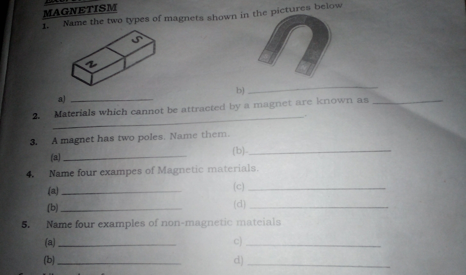 MAGNETISM 
1. Name the two types of magnets shown in the pictures below 
b) 
_ 
a)_ 
2. Materials which cannot be attracted by a magnet are known as_ 
_: 
3. A magnet has two poles. Name them. 
(b)_ 
(a)_ 
4. Name four exampes of Magnetic materials. 
(a) _(c)_ 
(b)_ (d)_ 
5. Name four examples of non-magnetic mateials 
(a)_ c)_ 
(b) _d)_