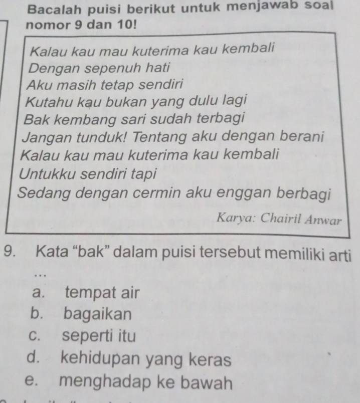 Bacalah puisi berikut untuk menjawab soal
nomor 9 dan 10!
Kalau kau mau kuterima kau kembali
Dengan sepenuh hati
Aku masih tetap sendiri
Kutahu kau bukan yang dulu lagi
Bak kembang sari sudah terbagi
Jangan tunduk! Tentang aku dengan berani
Kalau kau mau kuterima kau kembali
Untukku sendiri tapi
Sedang dengan cermin aku enggan berbagi
Karya: Chairil Anwar
9. Kata “bak” dalam puisi tersebut memiliki arti
..
a. tempat air
b. bagaikan
c. seperti itu
d. kehidupan yang keras
e. menghadap ke bawah