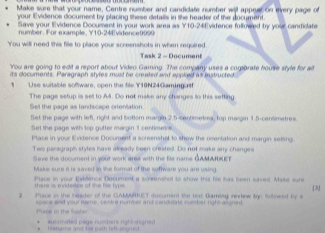 Make sure that your name, Centre number and candidate number will appear on every page of 
your Evidence document by placing these details in the header of the document. 
Save your Evidence Document in your work area as Y10-24Evidence followed by your candidate 
number. For example, Y10-24Evidence9999 
You will need this file to place your screenshots in when required. 
Task 2 - Document 
You are going to edit a report about Video Gaming. The company uses a corporate house style for all 
its documents. Paragraph styles must be created and applied as instructed 
1 Use suitable software, open the file Y10N24Gamingartf 
The page setup is set to A4. Do not make any changes to this setting. 
Set the page as landscape orientation. 
Set the page with left, right and bottom margin 2.5-centimetres, top margin 1.5-centimetres. 
Set the page with top gutter margin 1 centimetre. 
Place in your Evidence Document a screenshol to show the orientation and margin setfing. 
Two paragraph styles have already been created. Do not make any changes 
Save the document in your work area with the file name GAMARKET 
Make sure it is saved in the format of the software you are using 
Place in your Evidence Document a screenshot to show this file has been saved. Make sure 
there is evidence of the file type . [3] 
2 Place in the header of the GAMARKET document the text Gaming review by: folfowed by a 
space and your name, centre number and candidate number right-aligned. 
Place in the footer 
automated page numbers right-aligned 
filename and file path left-aligned.