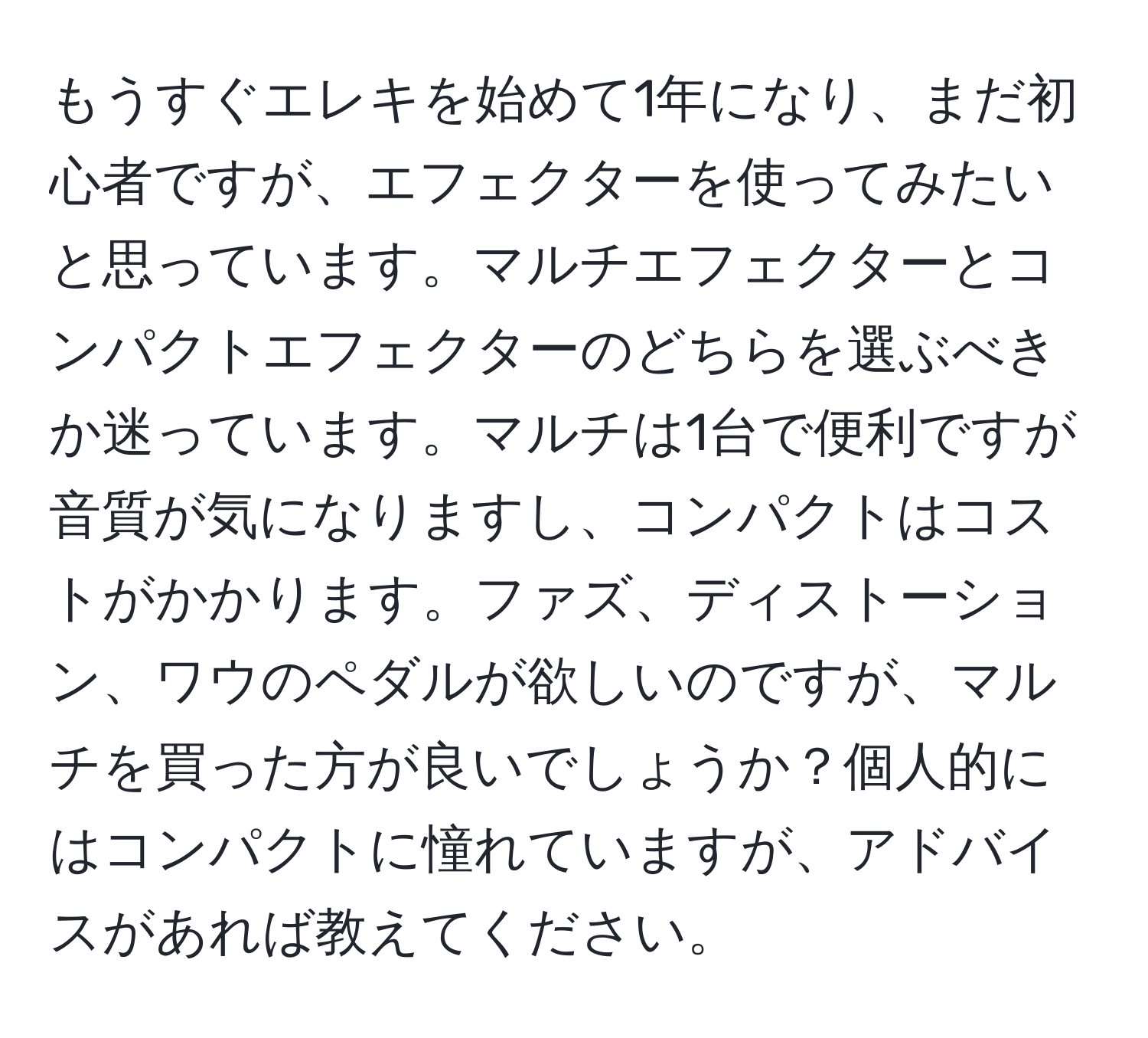 もうすぐエレキを始めて1年になり、まだ初心者ですが、エフェクターを使ってみたいと思っています。マルチエフェクターとコンパクトエフェクターのどちらを選ぶべきか迷っています。マルチは1台で便利ですが音質が気になりますし、コンパクトはコストがかかります。ファズ、ディストーション、ワウのペダルが欲しいのですが、マルチを買った方が良いでしょうか？個人的にはコンパクトに憧れていますが、アドバイスがあれば教えてください。