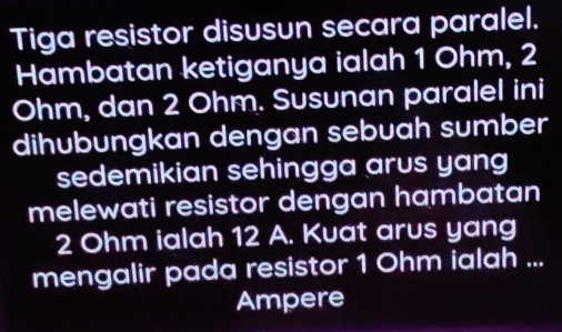 Tiga resistor disusun secara paralel. 
Hambatan ketiganya ialah 1 Ohm, 2
Ohm, dan 2 Ohm. Susunan paralel ini 
dihubungkan dengan sebuah sumber 
sedemikian sehingga arus yang 
melewati resistor dengan hambatan
2 Ohm ialah 12 A. Kuat arus yang 
mengalir pada resistor 1 Ohm ialah ... 
Ampere