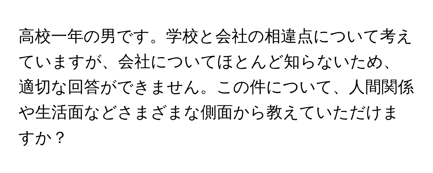 高校一年の男です。学校と会社の相違点について考えていますが、会社についてほとんど知らないため、適切な回答ができません。この件について、人間関係や生活面などさまざまな側面から教えていただけますか？