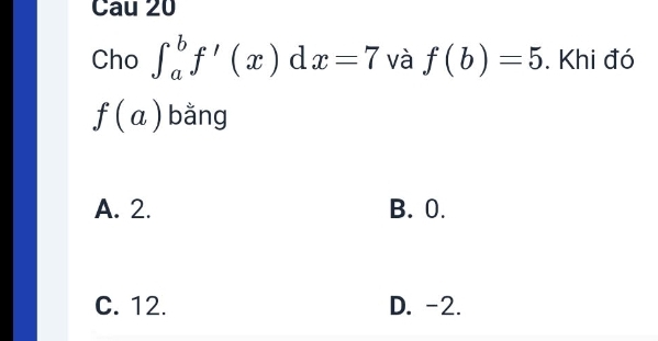 Cau 20
Cho ∈t _a^bf'(x)dx=7 và f(b)=5. Khi đó
f(a) bằng
A. 2. B. 0.
C. 12. D. -2.