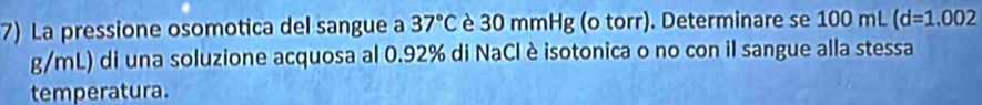 La pressione osomotica del sangue a 37°C è 30 mmHg (o torr). Determinare se 100 mL (d=1.002
g/mL) di una soluzione acquosa al 0.92% di NaCl è isotonica o no con il sangue alla stessa 
temperatura.