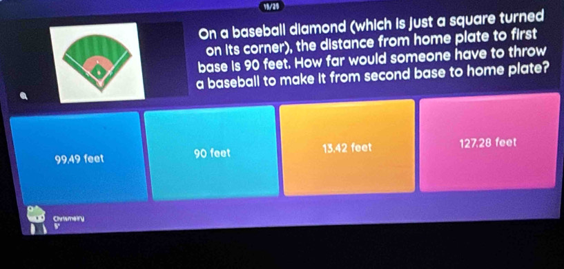 18/26
On a baseball diamond (which is just a square turned
on its corner), the distance from home plate to first
base is 90 feet. How far would someone have to throw
a baseball to make it from second base to home plate?
a
99,49 feet 90 feet 13.42 feet 127.28 feet
Chrismeiry