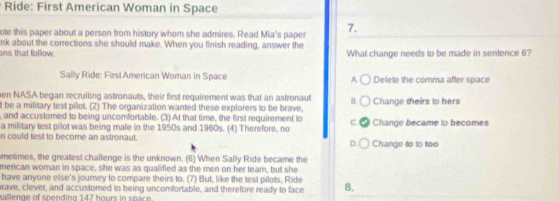 Ride: First American Woman in Space
ote this paper about a person from history whom she admires. Read Mia's paper 7.
nk about the corrections she should make. When you finish reading, answer the
ons that follow. What change needs to be made in sentence 6?
Sally Ride: First American Woman in Space A Delete the comma after space
en NASA began recruiting astronauts, their first requirement was that an astronaut B.
l be a military test pilot. (2) The organization wanted these explorers to be brave, Change theirs to hers
, and accustomed to being uncomfortable. (3) At that time, the first requirement to a
c. 
a military test pilot was being male in the 1950s and 1960s. (4) Therefore, no Change became to becomes
n could test to become an astronaut. Change to to too
D
metimes, the greatest challenge is the unknown. (6) When Sally Ride became the
merican woman in space, she was as qualified as the men on her team, but she
have anyone else's journey to compare theirs to. (7) But, like the test pilots, Ride
rave, clever, and accustomed to being uncomfortable, and therefore ready to face 8.
allenge of spending 147 hours in space.