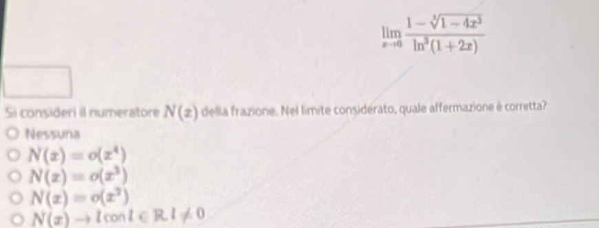 limlimits _xto 0 (1-sqrt[3](1-4x^3))/ln^3(1+2x) 
Si consideri il numeratore N(x) della frazione. Nel limite considérato, quale affermazione è corretta?
Nessuna
N(x)=o(x^4)
N(x)=o(x^3)
N(x)=o(x^2)
N(x)to lconl∈ R, l!= 0