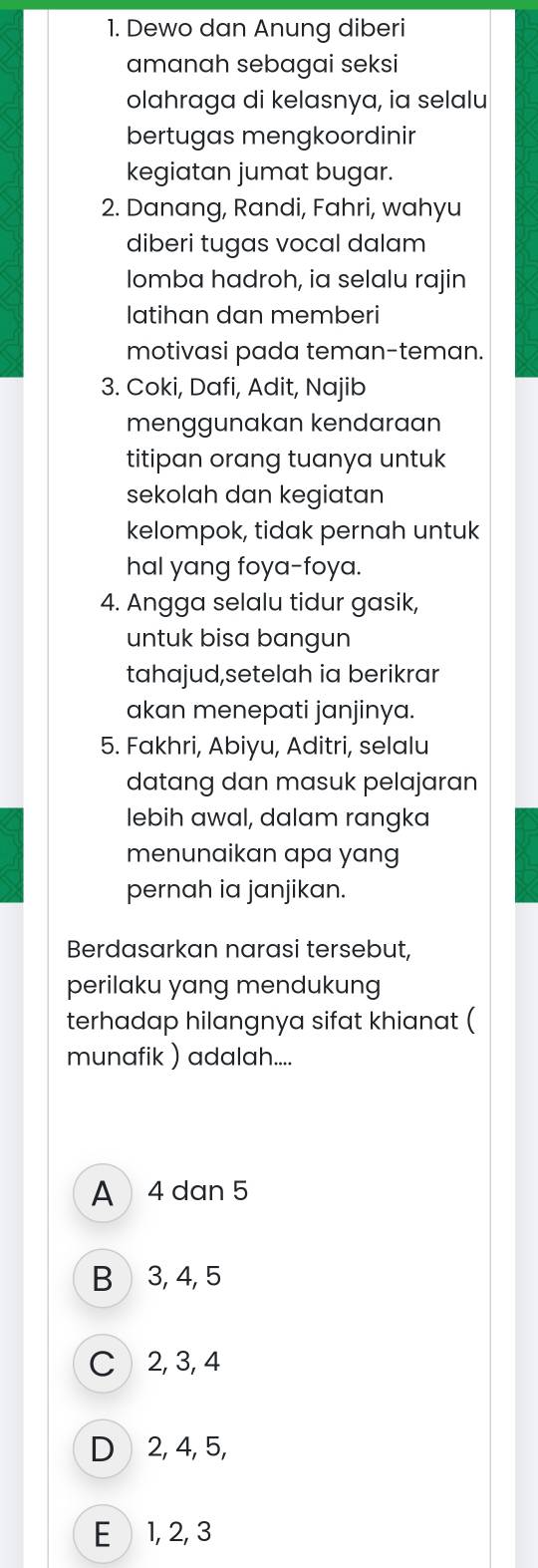 Dewo dan Anung diberi
amanah sebagai seksi
olahraga di kelasnya, ia selalu
bertugas mengkoordinir
kegiatan jumat bugar.
2. Danang, Randi, Fahri, wahyu
diberi tugas vocal dalam
Iomba hadroh, ia selalu rajin
latihan dan memberi
motivasi pada teman-teman.
3. Coki, Dafi, Adit, Najib
menggunakan kendaraan
titipan orang tuanya untuk
sekolah dan kegiatan
kelompok, tidak pernah untuk
hal yang foya-foya.
4. Angga selalu tidur gasik,
untuk bisa bangun
tahajud,setelah ia berikrar
akan menepati janjinya.
5. Fakhri, Abiyu, Aditri, selalu
datang dan masuk pelajaran
lebih awal, dalam rangka
menunaikan apa yang
pernah ia janjikan.
Berdasarkan narasi tersebut,
perilaku yang mendukung
terhadap hilangnya sifat khianat (
munafik ) adalah....
A 4 dan 5
B 3, 4, 5
C 2, 3, 4
D 2, 4, 5,
E 1, 2, 3