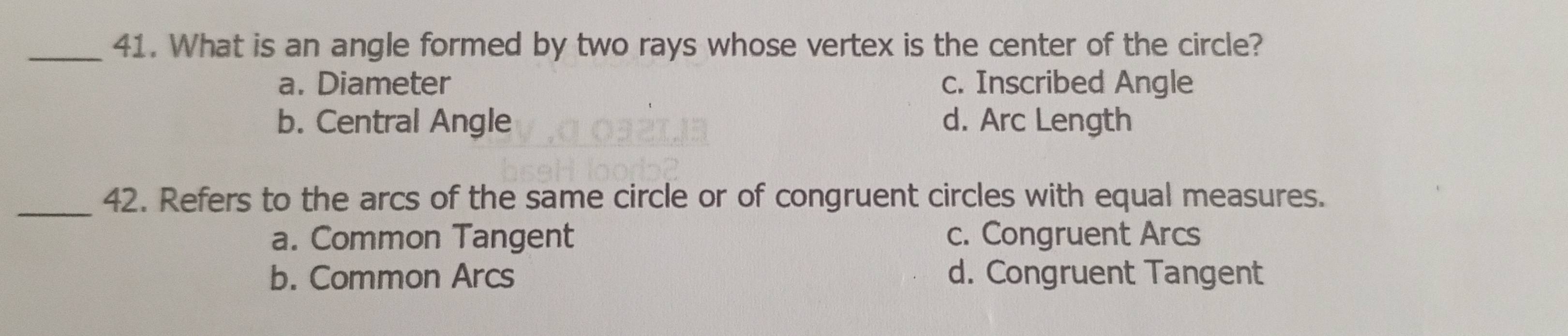 What is an angle formed by two rays whose vertex is the center of the circle?
a. Diameter c. Inscribed Angle
b. Central Angle d. Arc Length
_42. Refers to the arcs of the same circle or of congruent circles with equal measures.
a. Common Tangent c. Congruent Arcs
b. Common Arcs d. Congruent Tangent