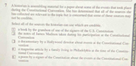 A historian is assembling material for a paper about some of the events that took place
during the Constitutional Convention. She has determined that all of the sources she
has collected are relevant to the topic but is concerned that some of these sources may
not be credible.
Select all of the sources the historian can use which are credible.
a book by the grandson of one of the signers of the U.S. Constitution
the notes of James Madison taken during his participation at the Constitutional
Convention
3 a documentary by a Hollywood director about events at the Constitational Con-
vention
④ a magazine article by a family living in Philadelphia at the time of the Constita
tional Convention
5 a poem by a signer of the Constitution about the events at the Constitutional Con-
vention