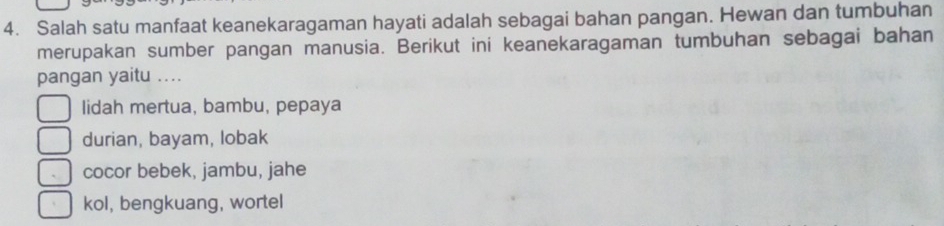 Salah satu manfaat keanekaragaman hayati adalah sebagai bahan pangan. Hewan dan tumbuhan
merupakan sumber pangan manusia. Berikut ini keanekaragaman tumbuhan sebagai bahan
pangan yaitu ....
lidah mertua, bambu, pepaya
durian, bayam, lobak
cocor bebek, jambu, jahe
kol, bengkuang, wortel