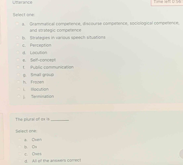 Utterance Time left 0:56 
Select one:
a. Grammatical competence, discourse competence, sociological competence,
and strategic competence
b. Strategies in various speech situations
c. Perception
d. Locution
e. Self-concept
f. Public communication
g. Small group
h. Frozen
i. Illocution
j. Termination
The plural of ox is_
Select one:
a. Oxen
b. Ox
c. Oxes
d. All of the answers correct