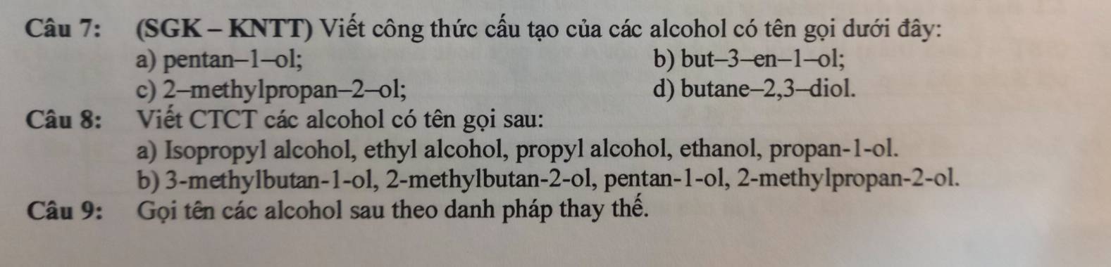 (SGK - KNTT) Viết công thức cấu tạo của các alcohol có tên gọi dưới đây: 
a) pentan -1 -ol; b) but -3 -en -1 -ol; 
c) 2 -methylpropan -2 -ol; d) butane -2, 3 -diol. 
Câu 8: Viết CTCT các alcohol có tên gọi sau: 
a) Isopropyl alcohol, ethyl alcohol, propyl alcohol, ethanol, propan -1 -ol. 
b) 3 -methylbutan -1 -ol, 2 -methylbutan -2 -ol, pentan -1 -ol, 2 -methylpropan -2-ol. 
Câu 9: Gọi tên các alcohol sau theo danh pháp thay thể.