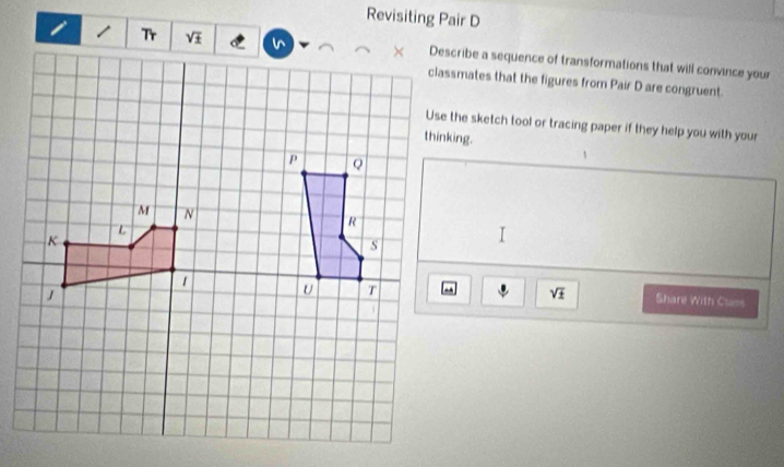 Revisiting Pair D
/ Tr Describe a sequence of transformations that will convince your
classmates that the figures from Pair D are congruent.
Use the sketch tool or tracing paper if they help you with your
sqrt(± ) Share With Cuns