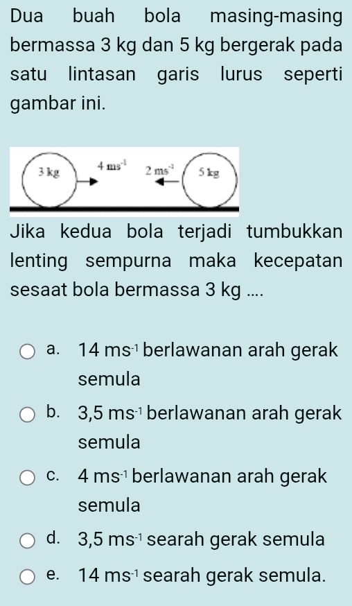 Dua buah bola masing-masing
bermassa 3 kg dan 5 kg bergerak pada
satu lintasan garis lurus seperti
gambar ini.
Jika kedua bola terjadi tumbukkan
lenting sempurna maka kecepatan
sesaat bola bermassa 3 kg ....
a. 14ms^(-1) berlawanan arah gerak
semula
b. 3,5ms^(-1) berlawanan arah gerak
semula
C. 4ms^(-1) berlawanan arah gerak
semula
d. 3,5ms^(-1) searah gerak semula
e. 14ms^(-1) searah gerak semula.