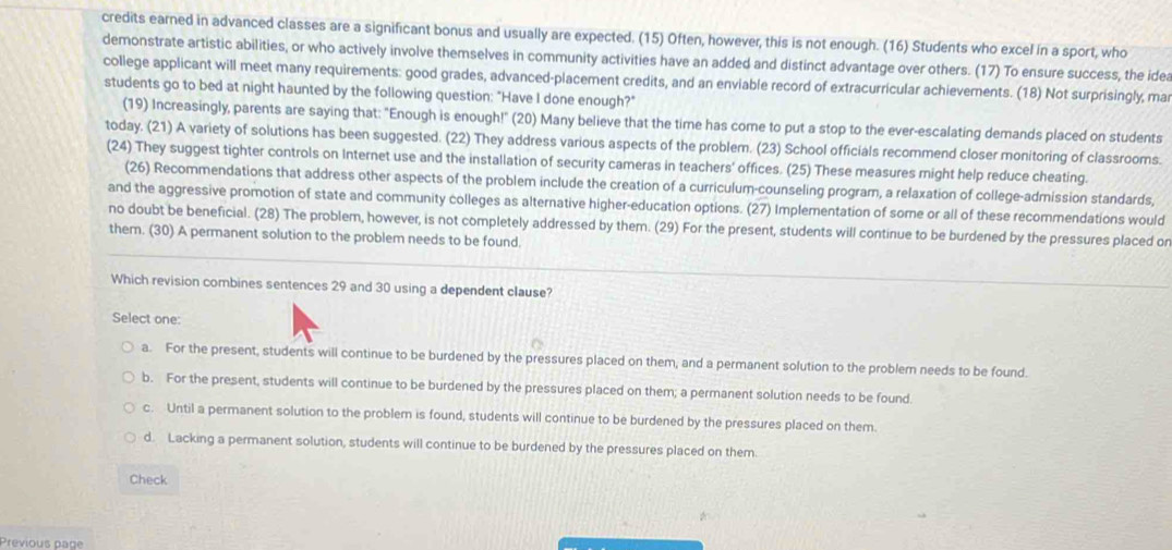 credits earned in advanced classes are a significant bonus and usually are expected. (15) Often, however, this is not enough. (16) Students who excel in a sport, who
demonstrate artistic abilities, or who actively involve themselves in community activities have an added and distinct advantage over others. (17) To ensure success, the idea
college applicant will meet many requirements: good grades, advanced-placement credits, and an enviable record of extracurricular achievements. (18) Not surprisingly, ma
students go to bed at night haunted by the following question: "Have I done enough?"
(19) Increasingly, parents are saying that: "Enough is enough!" (20) Many believe that the time has come to put a stop to the ever-escalating demands placed on students
today. (21) A variety of solutions has been suggested. (22) They address various aspects of the problem. (23) School officials recommend closer monitoring of classrooms.
(24) They suggest tighter controls on Internet use and the installation of security cameras in teachers' offices. (25) These measures might help reduce cheating.
(26) Recommendations that address other aspects of the problem include the creation of a curriculum-counseling program, a relaxation of college-admission standards,
and the aggressive promotion of state and community colleges as alternative higher-education options. (27) Implementation of some or all of these recommendations would
no doubt be beneficial. (28) The problem, however, is not completely addressed by them. (29) For the present, students will continue to be burdened by the pressures placed on
them. (30) A permanent solution to the problem needs to be found.
Which revision combines sentences 29 and 30 using a dependent clause?
Select one:
a. For the present, students will continue to be burdened by the pressures placed on them, and a permanent solution to the problern needs to be found.
b. For the present, students will continue to be burdened by the pressures placed on them; a permanent solution needs to be found.
c. Until a permanent solution to the problem is found, students will continue to be burdened by the pressures placed on them.
d. Lacking a permanent solution, students will continue to be burdened by the pressures placed on them.
Check
Previous page