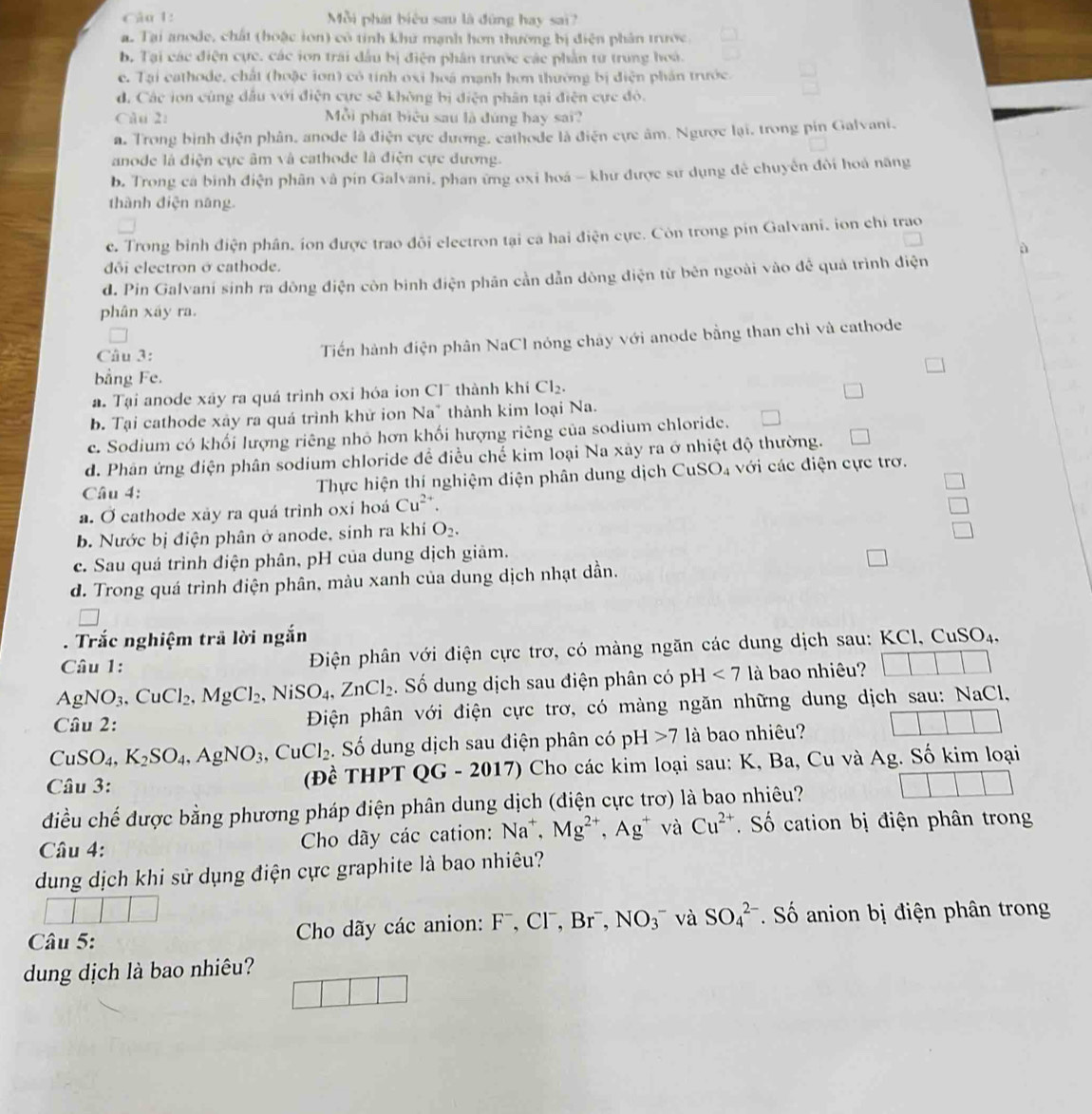 Mỗi phát biểu sau là đùng hay sai?
a. Tại anode, chất (hoặc ion) có tỉnh khư mạnh hơn thường bị điện phân trước
b. Tại các điện cực, các iơn trái đầu bị điện phân trước các phần tư trung hoá.
c. Tại cathode, chất (hoặc iơn) có tính oxỉ hoá mạnh hơn thường bị điện phần trước.
d. Các ion cùng dầu với điện cực sẽ không bị điện phân tại điện cực đó.
Câu 2: Mỗi phát biểu sau là dúng hay sai?
a. Trong bình điện phân, anode là điện cực dương, cathode là điện cực âm. Ngược lại, trong pin Galvani.
anode là điện cực âm và cathode là điện cực dương.
b. Trong cá binh điện phân và pin Galvani, phan ứng oxi hoá - khư được sư dụng đề chuyển đôi hoá năng
thành điện năng.
c. Trong bình điện phân, ion được trao đôi electron tại ca hai điện cực. Còn trong pin Galvani, ion chỉ trao
à
ôi electron ở cathode.
d. Pin Galvani sinh ra dông điện còn binh điện phân cần dẫn dòng điện từ bên ngoài vào đề quả trình điện
phân xây ra.
Câu 3: Tiến hành điện phân NaCl nóng chây với anode bằng than chỉ và cathode
bằng Fe.
a. Tại anode xáy ra quá trình oxi hóa ion Cl thành khi Cl_2.
b. Tại cathode xây ra quá trình khử ion Na" thành kim loại Na.
c. Sodium có khối lượng riêng nhỏ hơn khối hượng riêng của sodium chloride.
d. Phân ứng điện phân sodium chloride đề điều chế kim loại Na xây ra ở nhiệt độ thường.
Câu 4: Thực hiện thí nghiệm điện phân dung dịch CuSO_4 với các điện cực trơ.
a. O cathode xay ra quá trình oxi hoá Cu^(2+).
b. Nước bị điện phân ở anode, sinh ra khí O_2.
c. Sau quá trình điện phân, pH của dung dịch giâm.
d. Trong quá trình điện phân, màu xanh của dung dịch nhạt dần.
. Trắc nghiệm trã lời ngắn
Câu 1: Điện phân với điện cực trơ, có màng ngăn các dung dịch sau: KCl, Cu SC Dạ.
AgNO_3 CuCl_2,MgCl_2 ,NiSO_4,ZnCl_2. Số dung dịch sau điện phân có pH <7</tex> là bao nhiêu?
Câu 2:  Điện phân với điện cực trơ, có màng ngăn những dung dịch sau: NaCl,
CuSO_4,K_2SO_4,AgNO_3,CuCl_2. Số dung dịch sau điện phân có pH>7 là bao nhiêu?
Câu 3: (Đề THPT QG - 2017) Cho các kim loại sau: K, Ba, Cu và Ag. Số kim loại
điều chế được bằng phương pháp điện phân dung dịch (điện cực trơ) là bao nhiêu?
Câu 4:
Cho dãy các cation: Na^+,Mg^(2+),Ag^+ và Cu^(2+) Số cation bị điện phân trong
dung dịch khi sử dụng điện cực graphite là bao nhiêu?
Câu 5:  Cho dãy các anion: F ,Cl^-,Br^-,NO_3^- và SO_4^(2-) Số anion bị điện phân trong
dung dịch là bao nhiêu?