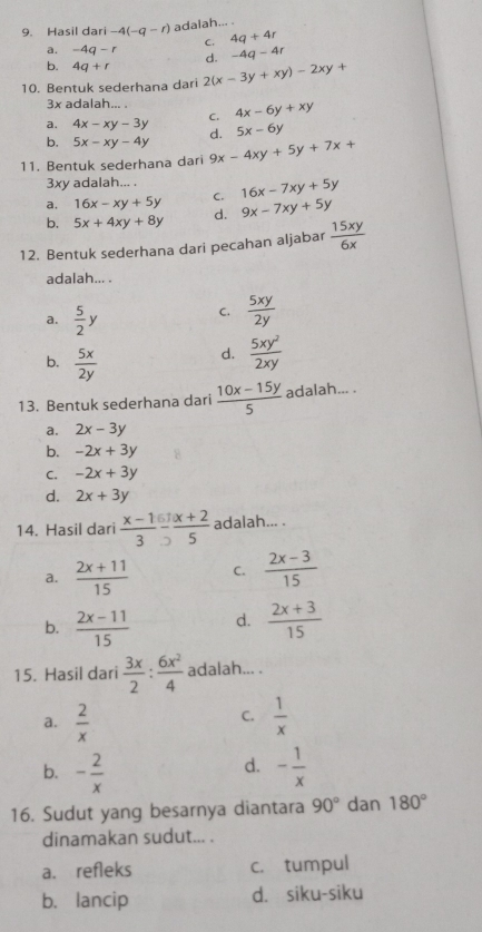 Hasil dari -4(-q-r) adalah... .
C. 4q+4r
a. -4q-r d. -4q-4r
b. 4q+r
10. Bentuk sederhana dari 2(x-3y+xy)-2xy+
3x adalah... .
a. 4x-xy-3y C. 4x-6y+xy
b. 5x-xy-4y d. 5x-6y
11. Bentuk sederhana dari 9x-4xy+5y+7x+
3xy adalah... .
a. 16x-xy+5y C. 16x-7xy+5y
b. 5x+4xy+8y d. 9x-7xy+5y
12. Bentuk sederhana dari pecahan aljabar  15xy/6x 
adalah... .
a.  5/2 y
C.  5xy/2y 
b.  5x/2y 
d.  5xy^2/2xy 
13. Bentuk sederhana dari  (10x-15y)/5  adalah... .
a. 2x-3y
b. -2x+3y
C. -2x+3y
d. 2x+3y
14. Hasil dari  (x-1)/3 - 6/2  1/5  adalah... .
a.  (2x+11)/15  C.  (2x-3)/15 
b.  (2x-11)/15  d.  (2x+3)/15 
15. Hasil dari  3x/2 : 6x^2/4  adalah... .
C.
a.  2/x   1/x 
d.
b. - 2/x  - 1/x 
16. Sudut yang besarnya diantara 90° dan 180°
dinamakan sudut... .
a. refleks c. tumpul
b. lancip d. siku-siku