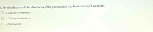 My daughter would be alive today if the government had banned assault weapons.
a. Appeal to emotions
b. Overgeneralization
c. Bandwagon