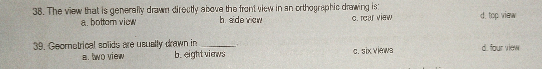 The view that is generally drawn directly above the front view in an orthographic drawing is:
a. bottom view b. side view c. rear view d. top view
39. Geornetrical solids are usually drawn in_
_、
a. two view b. eight views
c. six views d. four view