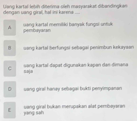 Uang kartal lebih diterima oleh masyarakat dibandingkan
dengan uang giral, hal ini karena ....
A uang kartal memiliki banyak fungsi untuk
pembayaran
B uang kartal berfungsi sebagai penimbun kekayaan
uang kartal dapat digunakan kapan dan dimana
C saja
D uang giral hanay sebagai bukti penyimpanan
uang giral bukan merupakan alat pembayaran
E yang sah