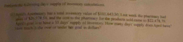 Performahe folleong days' supply of inventory caiculations 
;1 Arrif's Apsitoeeary has a total inventory value of $101,643.30. Last week the pharmacy had 
ales of $26,974,54, and the cost to the phatrmacy for the products sold came to $22,478.79
pril's goat is to have a 35 days ' supply of inventory. How many days ' supply does April have' 
How much is she over or under her goal in dollars?