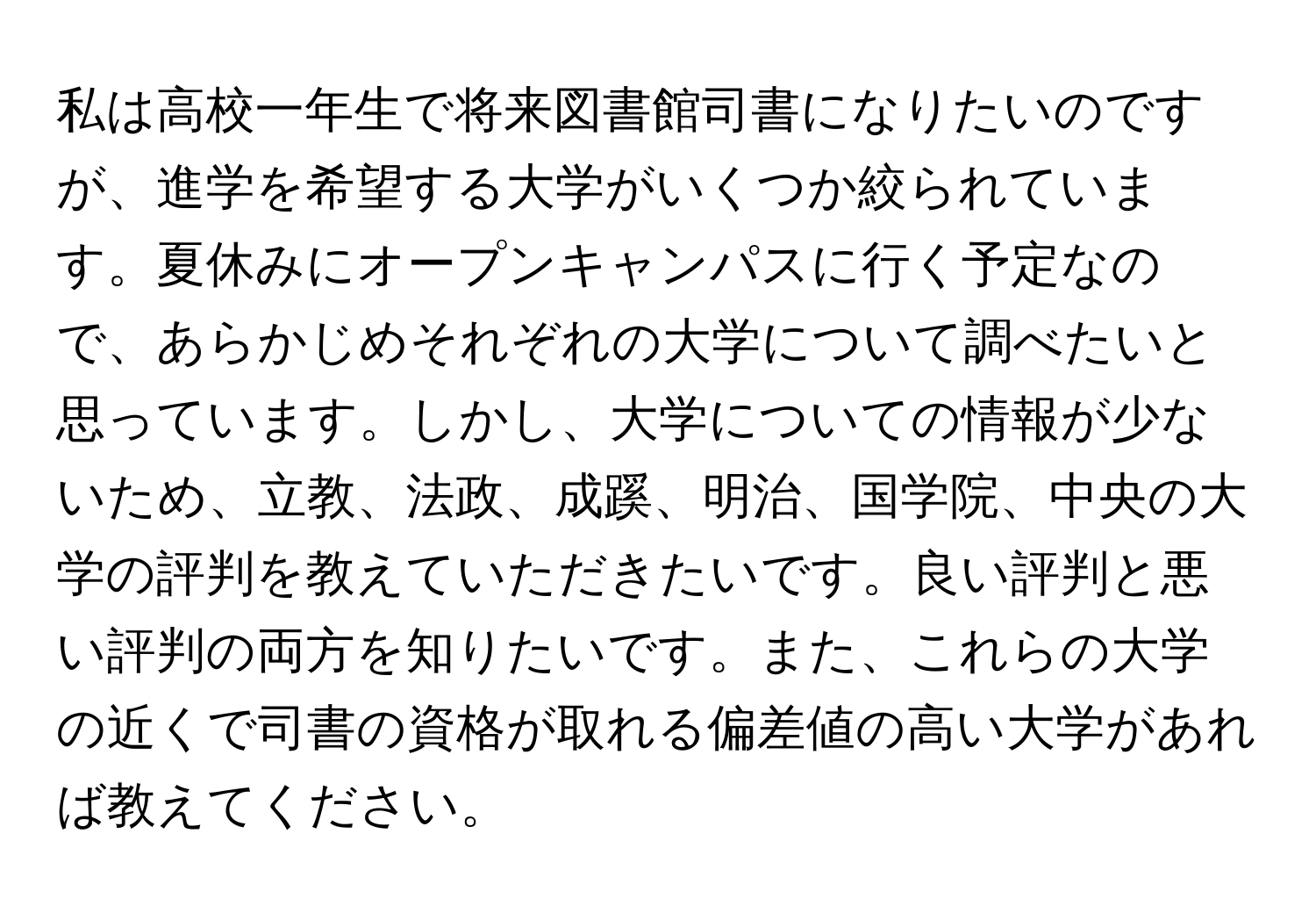 私は高校一年生で将来図書館司書になりたいのですが、進学を希望する大学がいくつか絞られています。夏休みにオープンキャンパスに行く予定なので、あらかじめそれぞれの大学について調べたいと思っています。しかし、大学についての情報が少ないため、立教、法政、成蹊、明治、国学院、中央の大学の評判を教えていただきたいです。良い評判と悪い評判の両方を知りたいです。また、これらの大学の近くで司書の資格が取れる偏差値の高い大学があれば教えてください。