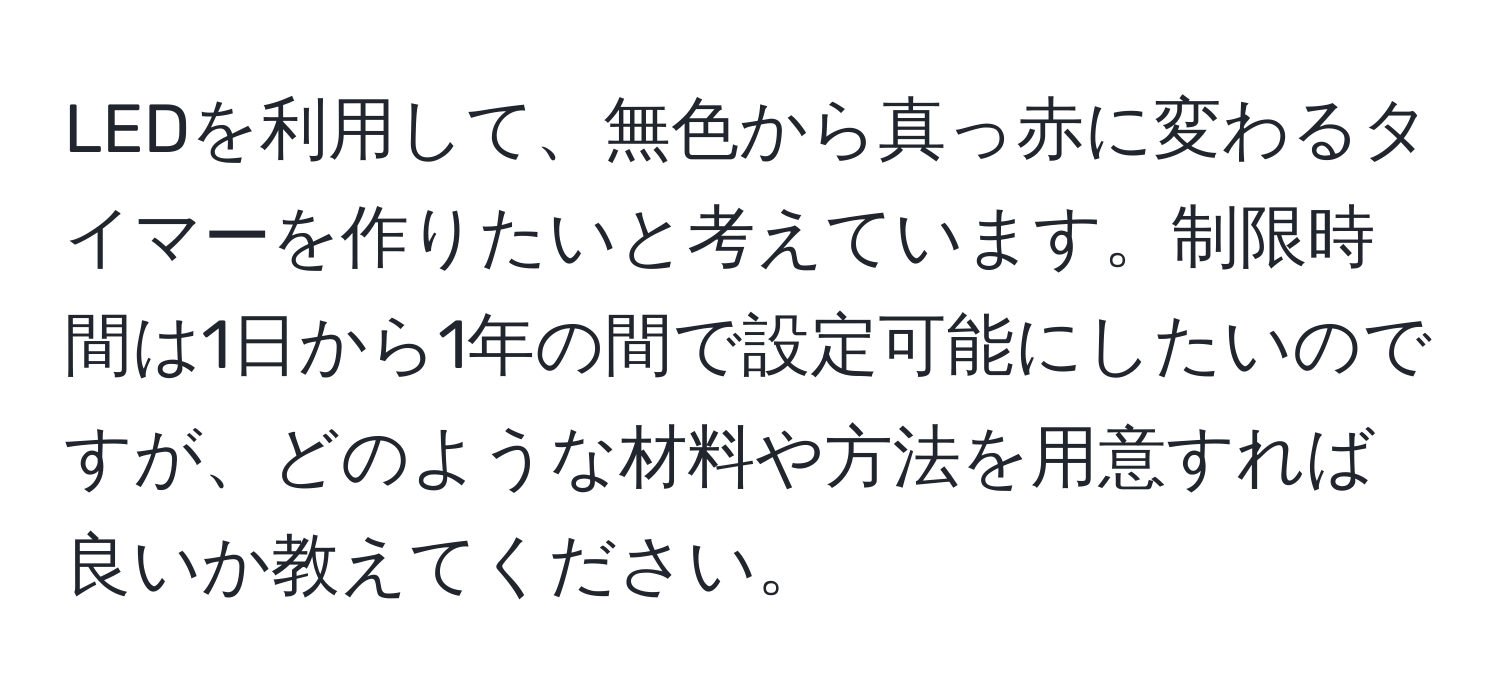 LEDを利用して、無色から真っ赤に変わるタイマーを作りたいと考えています。制限時間は1日から1年の間で設定可能にしたいのですが、どのような材料や方法を用意すれば良いか教えてください。