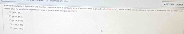 WT Submissions Used ASK YOUR TEACHER
A shoe manufacturer finds that the monthly revenue R from a particular style of serobics shoe is given by R=336x-3x^2 where x is the price in doilars of each pair of shoes sold. Find the interval, in
terms of x, for which the monthly revenue is greater than or equal to $7,221.
[128,$82]
[129,482]
[129,$84]
[128,103]
[129,103]