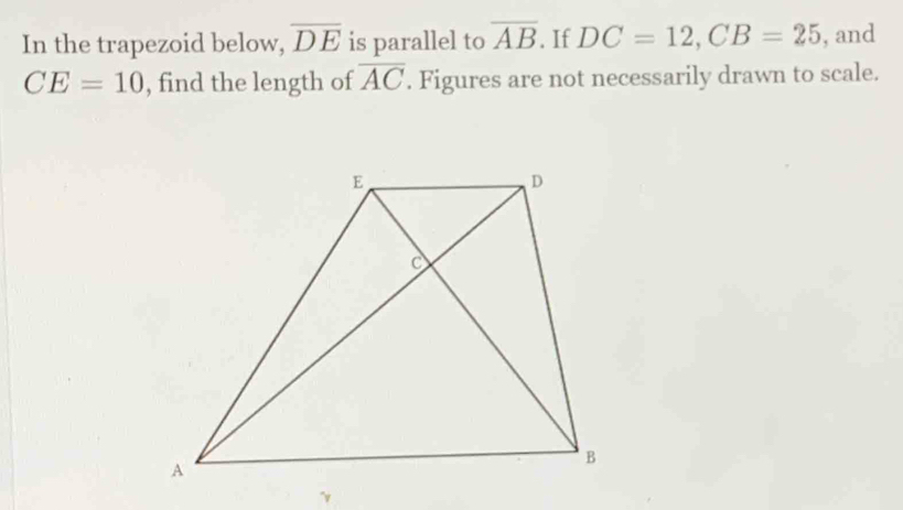 In the trapezoid below, overline DE is parallel to overline AB. If DC=12, CB=25 , and
CE=10 , find the length of overline AC. Figures are not necessarily drawn to scale.