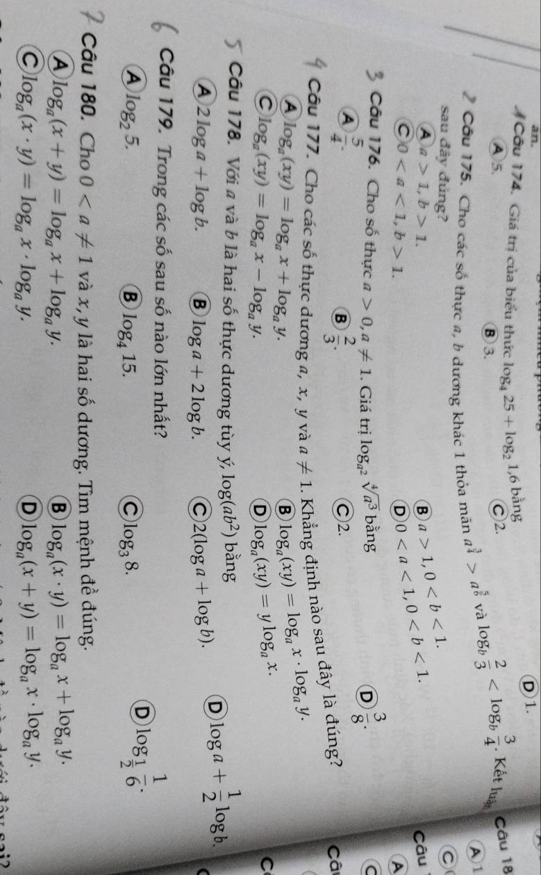 an.
Cầu 174. Giá trị của biểu thức log _425+log _2 1,6 bằng D1.  Kết lu_3 Câu 18
④ 5. ⑧ 3.
Ⓒ2.
Cầu 175. Cho các số thực a, b dương khác 1 thỏa mãn a^(frac 3)4>a^(frac 5)6
và log _b 2/3 
A1
sau đây đúng?
B a>1,0
A a>1,b>1. Câu
C 01.
D 0
A
Câu 176. Cho số thực a>0,a!= 1. Giá trị log _a^2sqrt[4](a^3) bằng
D  3/8 .
C
A  5/4 .
B  2/3 . Ⓒ2.
Câu 177. Cho các số thực dương a, x, y và a!= 1. Khẳng định nào sau đây là đúng?
Câ
A log _a(xy)=log _ax+log _ay.
B log _a(xy)=log _ax· log _ay.
C log _a(xy)=log _ax-log _ay.
D log _a(xy)=ylog _ax.
C
Câu 178. Với a và b là hai số thực dương tùy ý, log (ab^2) b ano log a+ 1/2 log b.
A 2log a+log b. B log a+2log b. C 2(log a+log b).
D
(
Câu 179. Trong các số sau số nào lớn nhất?
A log _25.
B log _415.
C log _38.
D log _ 1/2  1/6 .
Câu 180. Cho 0 và x, y là hai số dương. Tìm mệnh đề đúng.
A log _a(x+y)=log _ax+log _ay.
B log _a(x· y)=log _ax+log _ay.
C log _a(x· y)=log _ax· log _ay.
D log _a(x+y)=log _ax· log _ay.