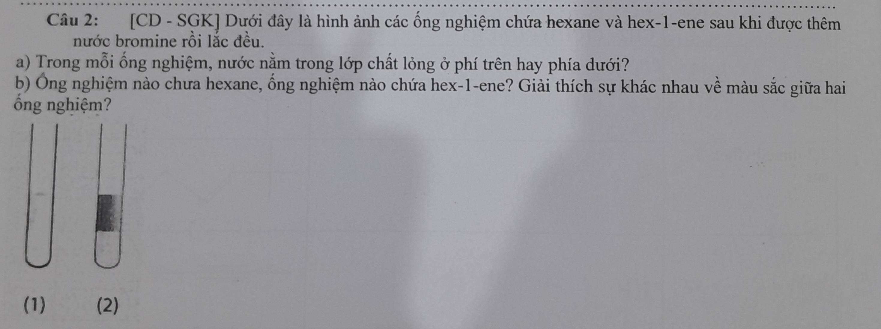 [CD - SGK] Dưới đây là hình ảnh các ống nghiệm chứa hexane và hex- 1 -ene sau khi được thêm 
nước bromine rồi lắc đều. 
a) Trong mỗi ống nghiệm, nước nằm trong lớp chất lỏng ở phí trên hay phía dưới? 
b) Ông nghiệm nào chưa hexane, ống nghiệm nào chứa hex- 1 -ene? Giải thích sự khác nhau về màu sắc giữa hai 
ống nghiệm? 
(1) (2)