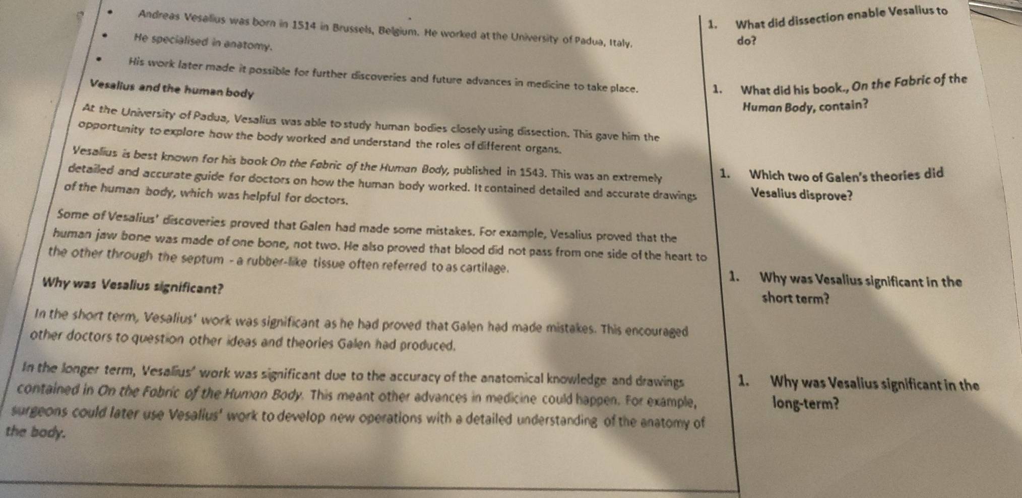What did dissection enable Vesalius to
Andreas Vesalius was born in 1514 in Brussels, Belgium. He worked at the University of Padua, Italy.
He specialised in anatomy.
do?
His work later made it possible for further discoveries and future advances in medicine to take place.
Vesalius and the human body
1. What did his book., On the Fabric of the
Human Body, contain?
At the University of Padua, Vesalius was able to study human bodies closely using dissection. This gave him the
opportunity to explore how the body worked and understand the roles of different organs.
Vesalius is best known for his book On the Fabric of the Human Body, published in 1543. This was an extremely
1. Which two of Galen's theories did
detailed and accurate guide for doctors on how the human body worked. It contained detailed and accurate drawings
of the human body, which was helpful for doctors.
Vesalius disprove?
Some of Vesalius' discoveries proved that Galen had made some mistakes. For example, Vesalius proved that the
human jaw bone was made of one bone, not two. He also proved that blood did not pass from one side of the heart to
the other through the septum - a rubber-like tissue often referred to as cartilage. 1. Why was Vesalius significant in the
Why was Vesalius significant? short term?
In the short term, Vesalius' work was significant as he had proved that Galen had made mistakes. This encouraged
other doctors to question other ideas and theories Galen had produced.
In the longer term, Vesalius' work was significant due to the accuracy of the anatomical knowledge and drawings 1. Why was Vesalius significant in the
contained in On the Fobric of the Humon Body. This meant other advances in medicine could happen. For example, long-term?
surgeons could later use Vesalius' work to develop new operations with a detailed understanding of the anatomy of
the body.