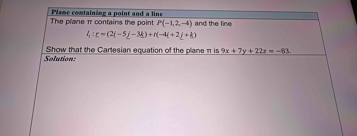 Plane containing a point and a line 
The plane π contains the point P(-1,2,-4) and the line
l_1:_ r=(2_ i-5_ j-3_ k)+t(-4_ i+2_ j+_ k)
Show that the Cartesian equation of the plane π is 9x+7y+22z=-83. 
Solution: