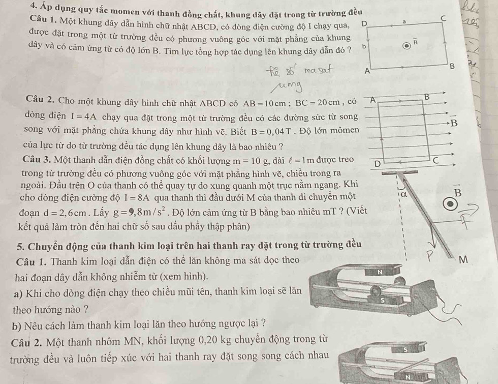 Áp dụng quy tắc momen với thanh đồng chất, khung dây đặt trong từ trường đều
Câu 1. Một khung dây dẫn hình chữ nhật ABCD, có dòng điện cường độ I chạy qua,
được đặt trong một từ trường đều có phương vuông góc với mặt phẳng của khung
dây và có cảm ứng từ có độ lớn B. Tìm lực tổng hợp tác dụng lên khung dây dẫn đó ?
Câu 2. Cho một khung dây hình chữ nhật ABCD có AB=10cm;BC=20cm , có A B
dòng điện I=4A chạy qua đặt trong một từ trường đều có các đường sức từ song
B
song với mặt phẳng chứa khung dây như hình vẽ. Biết B=0,04T.  Độ lớn mômen
của lực từ do từ trường đều tác dụng lên khung dây là bao nhiêu ?
Câu 3. Một thanh dẫn điện đồng chất có khối lượng m=10g , dài ell =1m được treo D C
trong từ trường đều có phương vuông góc với mặt phẳng hình vẽ, chiều trong ra
ngoài. Đầu trên O của thanh có thể quay tự do xung quanh một trục nằm ngang. Khi
cho dòng điện cường độ I=8A qua thanh thì đầu dưới M của thanh di chuyền một α vector B
đoạn d=2,6cm. Lấy g=9,8m/s^2. Độ lớn cảm ứng từ B bằng bao nhiêu mT ? (Viết
kết quả làm tròn đến hai chữ số sau dấu phầy thập phân)
5. Chuyển động của thanh kim loại trên hai thanh ray đặt trong từ trường đều
Câu 1. Thanh kim loại dẫn điện có thể lăn không ma sát dọc the M
hai đoạn dây dẫn không nhiễm từ (xem hình).
a) Khi cho dòng điện chạy theo chiều mũi tên, thanh kim loại sẽ l
theo hướng nào ?
b) Nêu cách làm thanh kim loại lăn theo hướng ngược lại ?
Câu 2. Một thanh nhôm MN, khối lượng 0,20 kg chuyển động trong từ
trường đều và luôn tiếp xúc với hai thanh ray đặt song song cách nhau
N