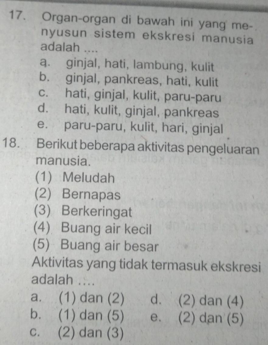 Organ-organ di bawah ini yang me-
nyusun sistem ekskresi manusia
adalah ....
a. ginjal, hati, lambung, kulit
b. ginjal, pankreas, hati, kulit
c. hati, ginjal, kulit, paru-paru
d. hati, kulit, ginjal, pankreas
e. paru-paru, kulit, hari, ginjal
18. Berikut beberapa aktivitas pengeluaran
manusia.
(1) Meludah
(2) Bernapas
(3) Berkeringat
(4) Buang air kecil
(5) Buang air besar
Aktivitas yang tidak termasuk ekskresi
adalah ....
a. (1) dan (2) d. (2) dan (4)
b. (1) dan (5) e. (2) dan (5)
c. (2) dan (3)