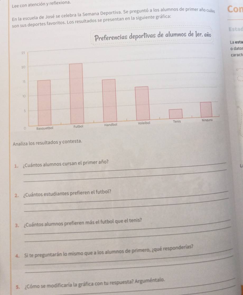 Lee con atención y reflexiona. 
En la escuela de José se celebra la Semana Deportiva. Se preguntó a los alumnos de primer año cuáles Con 
son sus deportes favoritos. Los resultados se presentan en la siguiente gráfica: 
stad 
esta 
datos 
aract 
Analiza los resultados y contesta. 
_ 
1. ¿Cuántos alumnos cursan el primer año? 
Li 
_ 
2. ¿Cuántos estudiantes prefieren el futbol? 
_ 
3. ¿Cuántos alumnos prefieren más el futbol que el tenis? 
_ 
4. Si te preguntarán lo mismo que a los alumnos de primero, ¿qué responderías? 
_ 
5. ¿Cómo se modificaría la gráfica con tu respuesta? Arguméntalo._