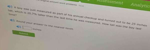 Assessment Analytic 
Unginal amount word problems RCM 
time? 
1 A boy was just measured as part of his annual checkup and turned out to be 25 inches
tall, which is 20.7% taller than the last time he was measured. How tall was the boy last 
) Round your answer to the nearest tenth. 
D inches
Submit