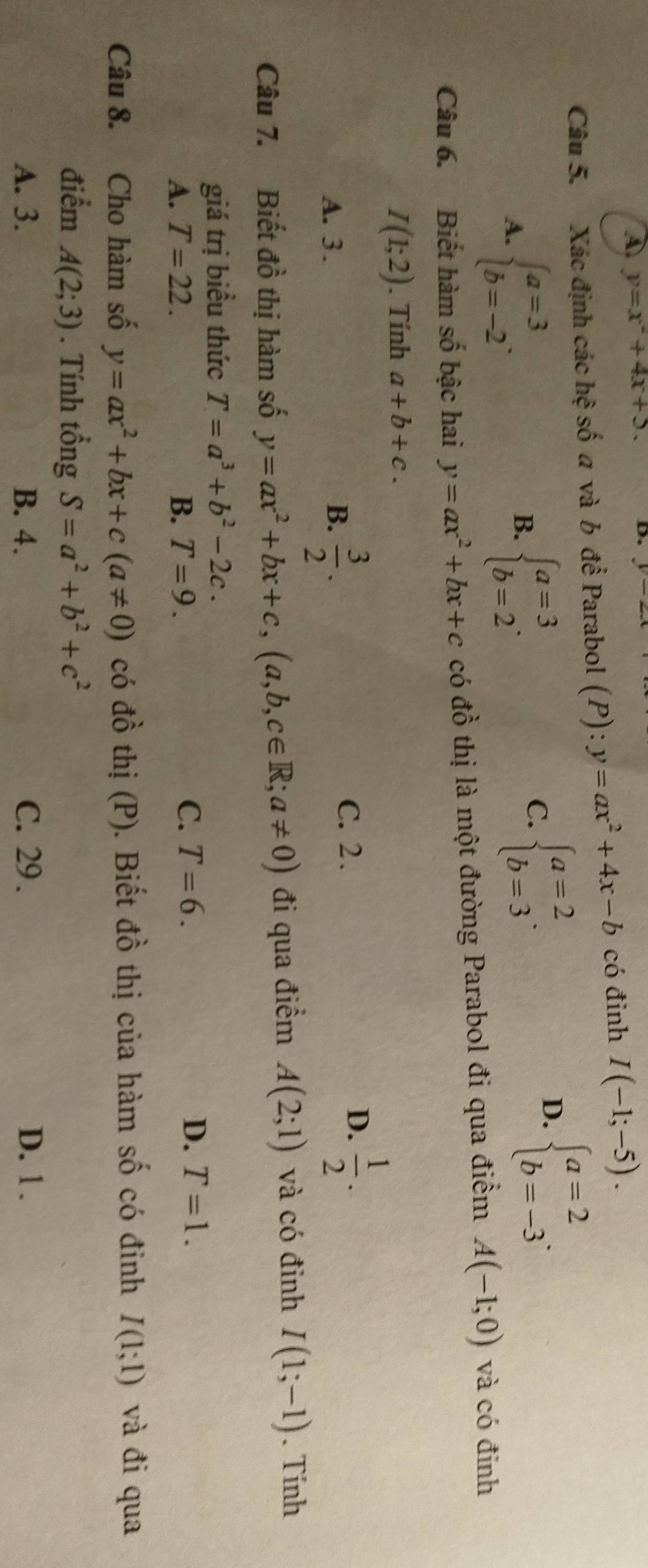 ④ y=x^2+4x+5. D. |
Câu 5. Xác định các hệ số a và b để Parabol (P): y=ax^2+4x-b có đỉnh I(-1;-5).
A. beginarrayl a=3 b=-2endarray. .
B. beginarrayl a=3 b=2endarray. .
C. beginarrayl a=2 b=3endarray. .
D. beginarrayl a=2 b=-3endarray. .
Câu 6. Biết hàm số bậc hai y=ax^2+bx+c có đồ thị là một đường Parabol đi qua điểm A(-1;0) và có đinh
I(1;2). Tính a+b+c.
A. 3 . B.  3/2 .
D.
C. 2 .  1/2 .
Câu 7. Biết đồ thị hàm số y=ax^2+bx+c,(a,b,c∈ R;a!= 0) đi qua điểm A(2;1) và có đỉnh I(1;-1). Tính
giá trị biểu thức T=a^3+b^2-2c.
A. T=22. B. T=9.
C. T=6. D. T=1.
Câu 8. Cho hàm số y=ax^2+bx+c(a!= 0) có đồ thị (P). Biết đồ thị của hàm số có đinh I(1;1) và đi qua
điểm A(2;3). Tính tổng S=a^2+b^2+c^2
A. 3. B. 4. C. 29 . D. 1 .