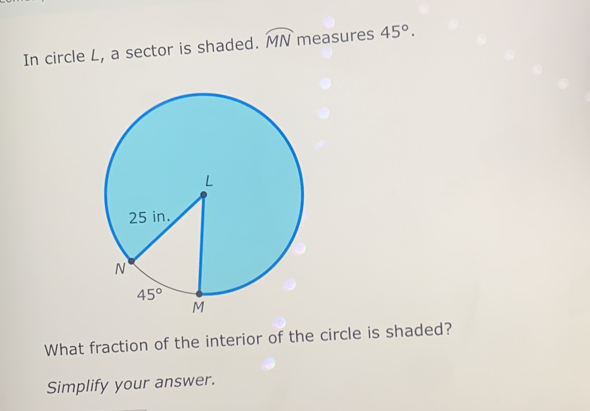 In circle L, a sector is shaded. widehat MN measures 45°.
What fraction of the interior of the circle is shaded?
Simplify your answer.