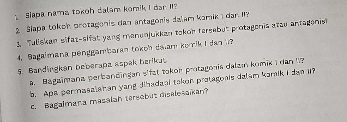 Siapa nama tokoh dalam komik I dan II? 
2. Siapa tokoh protagonis dan antagonis dalam komik I dan II? 
3. Tuliskan sifat-sifat yang menunjukkan tokoh tersebut protagonis atau antagonis! 
4. Bagaimana penggambaran tokoh dalam komik I dan II? 
5. Bandingkan beberapa aspek berikut. 
a. Bagaimana perbandingan sifat tokoh protagonis dalam komik I dan II? 
b. Apa permasalahan yang dihadapi tokoh protagonis dalam komik I dan II? 
c. Bagaimana masalah tersebut diselesaikan?