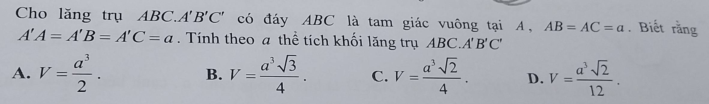 Cho lăng trụ ABC.. A'B'C' có đáy ABC là tam giác vuông tại A, AB=AC=a. Biết rằng
A'A=A'B=A'C=a. Tính theo a thể tích khối lăng trụ ABC. A'B'C'
A. V= a^3/2 . V= a^3sqrt(3)/4 . V= a^3sqrt(2)/4 . 
B.
C.
D. V= a^3sqrt(2)/12 .