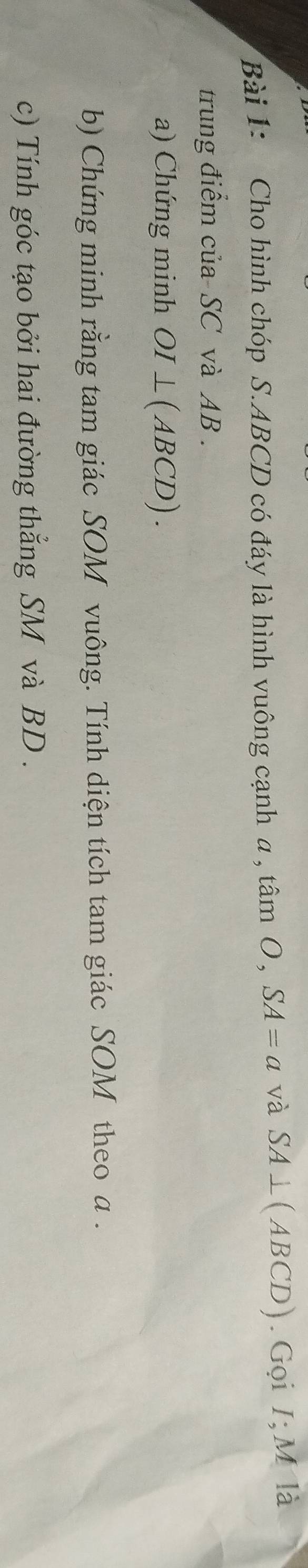 Cho hình chóp S. ABCD có đáy là hình vuông cạnh a , tan O, SA=a và SA⊥ (ABCD). Gọi I; M là 
trung điểm của-SC và AB. 
a) Chứng minh OI⊥ (ABCD). 
b) Chứng minh rằng tam giác SOM vuông. Tính diện tích tam giác SOM theo a. 
c) Tính góc tạo bởi hai đường thắng SM và BD.