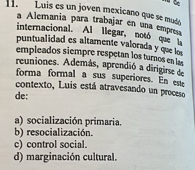 Luis es un joven mexicano que se mudó
a Alemania para trabajar en una empresa
internacional. Al llegar, notó que la
puntualidad es altamente valorada y que los
empleados siempre respętan los turnos en las
reuniones. Además, aprendió a dirigirse de
forma formal a sus superiores. En este
contexto, Luis está atravesando un proceso
de:
a) socialización primaria.
b) resocialización.
c) control social.
d) marginación cultural.