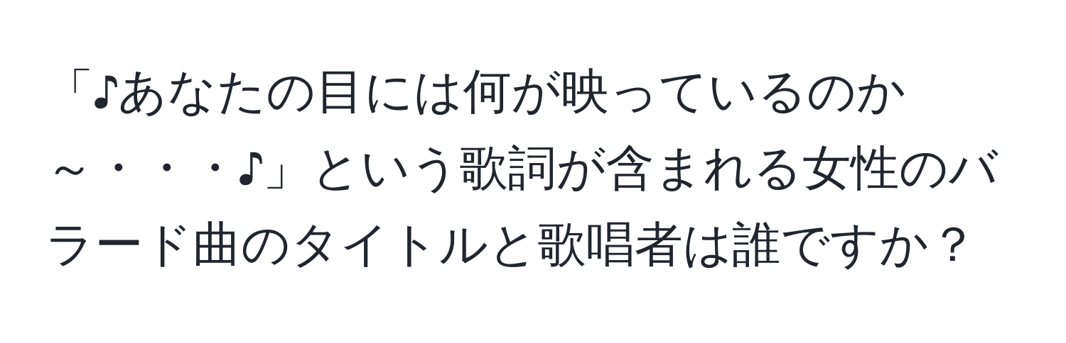 「♪あなたの目には何が映っているのか～・・・♪」という歌詞が含まれる女性のバラード曲のタイトルと歌唱者は誰ですか？