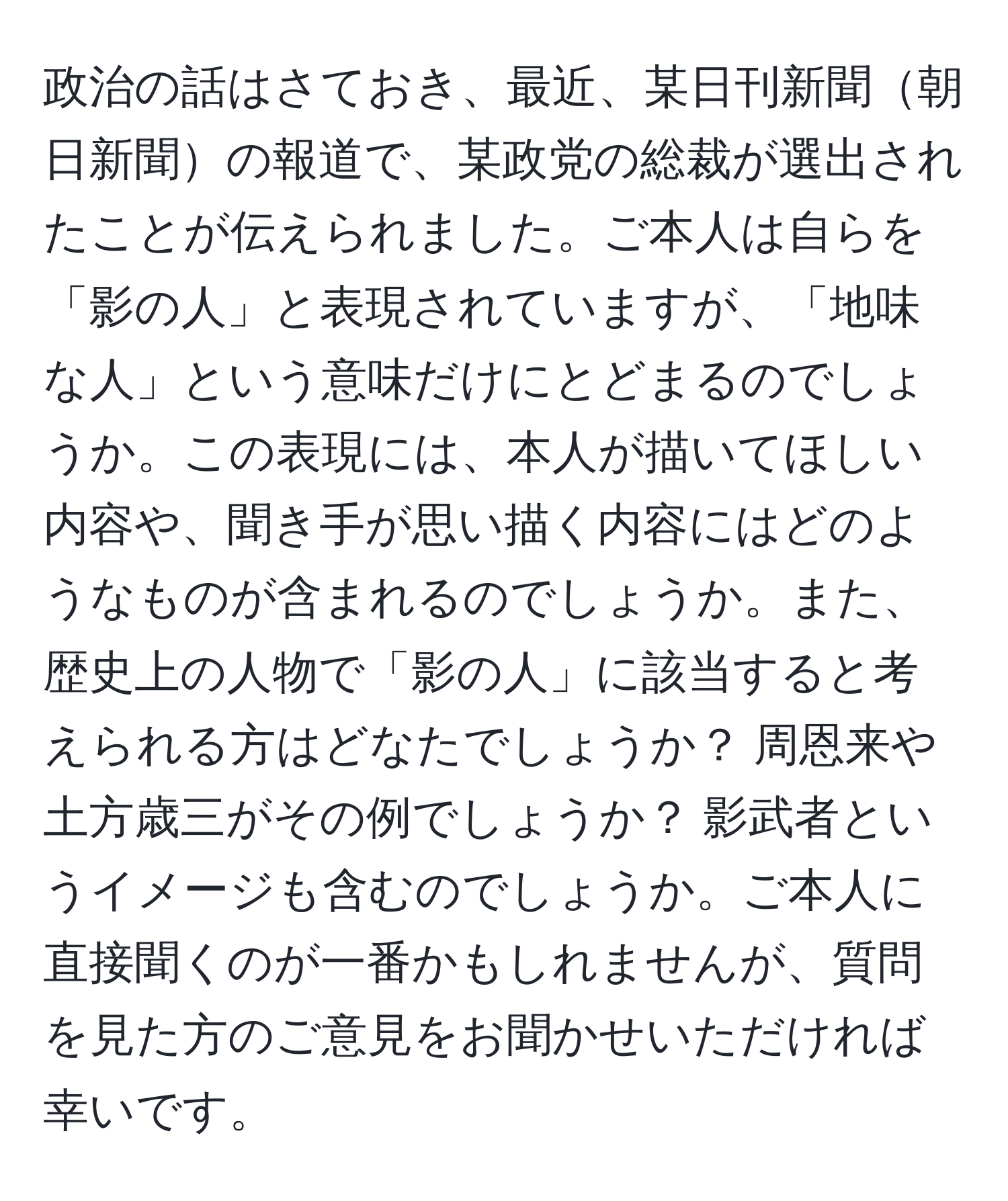 政治の話はさておき、最近、某日刊新聞朝日新聞の報道で、某政党の総裁が選出されたことが伝えられました。ご本人は自らを「影の人」と表現されていますが、「地味な人」という意味だけにとどまるのでしょうか。この表現には、本人が描いてほしい内容や、聞き手が思い描く内容にはどのようなものが含まれるのでしょうか。また、歴史上の人物で「影の人」に該当すると考えられる方はどなたでしょうか？ 周恩来や土方歳三がその例でしょうか？ 影武者というイメージも含むのでしょうか。ご本人に直接聞くのが一番かもしれませんが、質問を見た方のご意見をお聞かせいただければ幸いです。