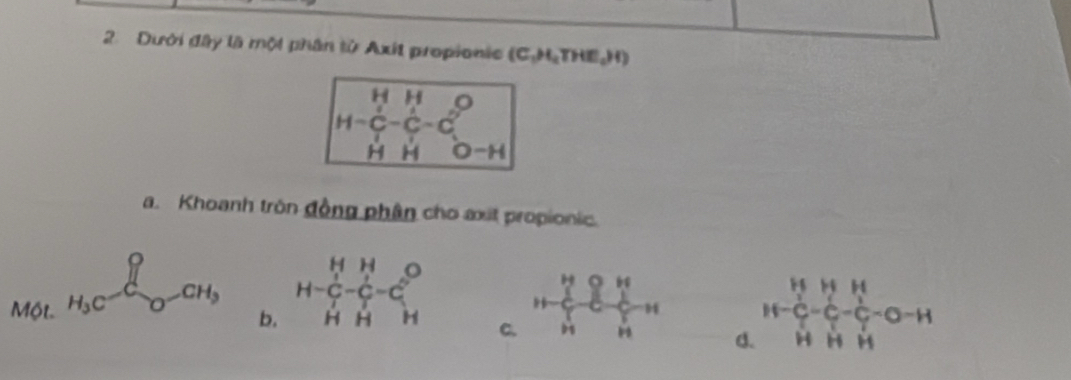 Dưới đây là một phân từ Axit propionic (C_1HTHE_aHendpmatrix
H=beginvmatrix H&H&O C&C&C&O H&H&Oendvmatrix
a. Khoanh tròn đồng phân cho axit propionic.
Một H_3C-endarray _O-C-CH_3
b. H=beginbmatrix H&H C-C-C HHendarray
H be. c-b-c H frac H-C_7^H-C_7^H-C_2^H-C_H^H-O-H
C.
d.