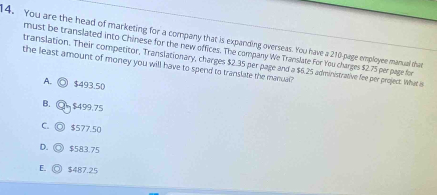 You are the head of marketing for a company that is expanding overseas. You have a 210 -page employee manual that
must be translated into Chinese for the new offices. The company We Translate For You charges $2.75 per page for
the least amount of money you will have to spend to translate the manual? translation. Their competitor, Translationary, charges $2.35 per page and a $6.25 administrative fee per project. What is
A. ◎ $493.50
B. @m $499.75
C. ◎ $577.50
D. ◎ $583.75
E.  $487.25