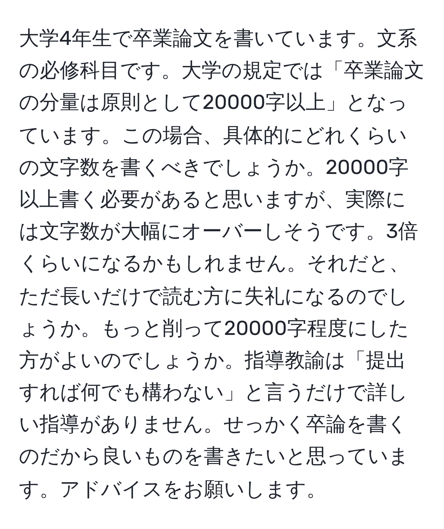 大学4年生で卒業論文を書いています。文系の必修科目です。大学の規定では「卒業論文の分量は原則として20000字以上」となっています。この場合、具体的にどれくらいの文字数を書くべきでしょうか。20000字以上書く必要があると思いますが、実際には文字数が大幅にオーバーしそうです。3倍くらいになるかもしれません。それだと、ただ長いだけで読む方に失礼になるのでしょうか。もっと削って20000字程度にした方がよいのでしょうか。指導教諭は「提出すれば何でも構わない」と言うだけで詳しい指導がありません。せっかく卒論を書くのだから良いものを書きたいと思っています。アドバイスをお願いします。